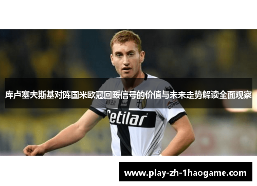 库卢塞夫斯基对阵国米欧冠回暖信号的价值与未来走势解读全面观察