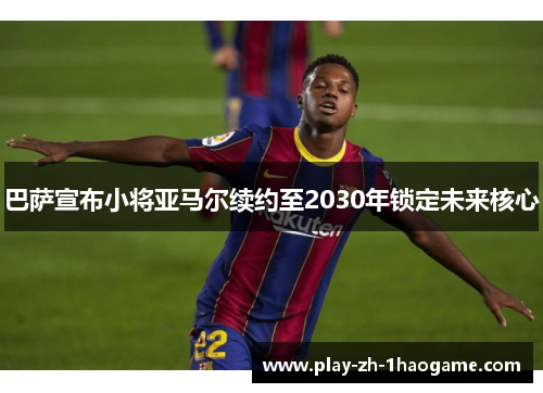 巴萨宣布小将亚马尔续约至2030年锁定未来核心