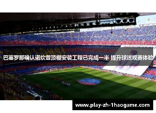 巴塞罗那确认诺坎普顶棚安装工程已完成一半 提升球迷观赛体验